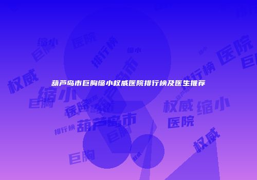葫芦岛市巨胸缩小权威医院排行榜及医生推荐