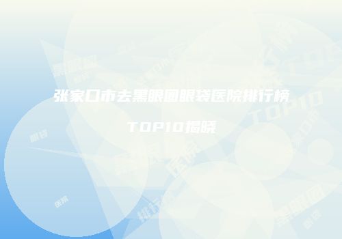 张家口市去黑眼圈眼袋医院排行榜TOP10揭晓