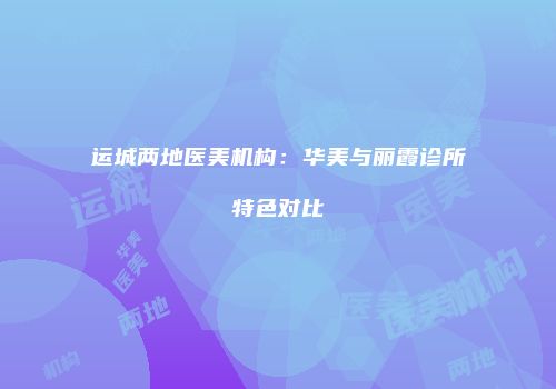 运城两地医美机构：华美与丽霞诊所特色对比