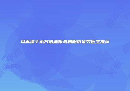 耳再造手术方法解析与朝阳市优秀医生推荐