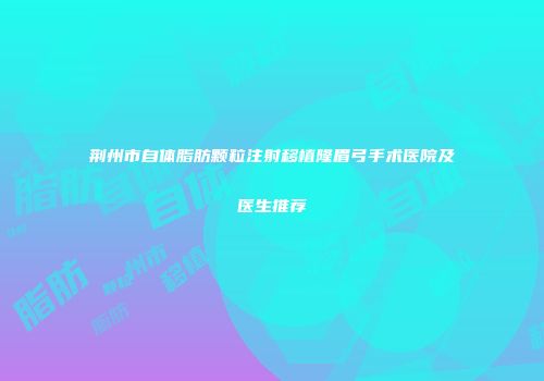 荆州市自体脂肪颗粒注射移植隆眉弓手术医院及医生推荐
