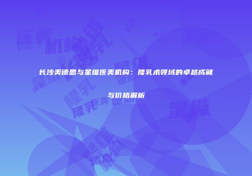 长沙美德思与星维医美机构：隆乳术领域的卓越成就与价格解析