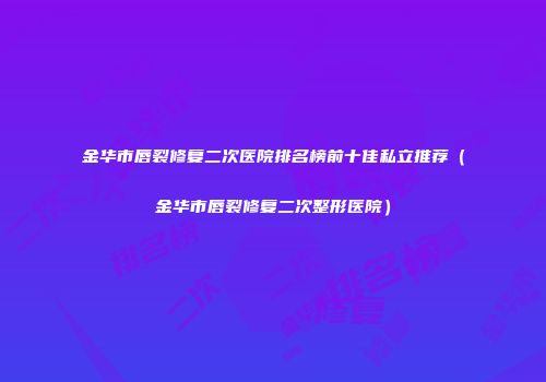 金华市唇裂修复二次医院排名榜前十佳私立推荐（金华市唇裂修复二次整形医院）