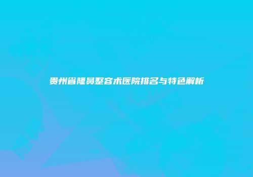 贵州省隆鼻整容术医院排名与特色解析