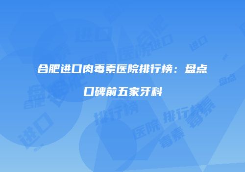 合肥进口肉毒素医院排行榜：盘点口碑前五家牙科