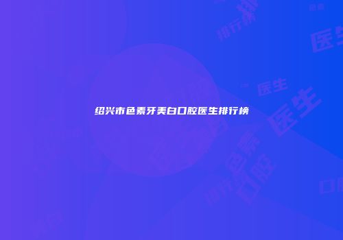 绍兴市色素牙美白口腔医生排行榜
