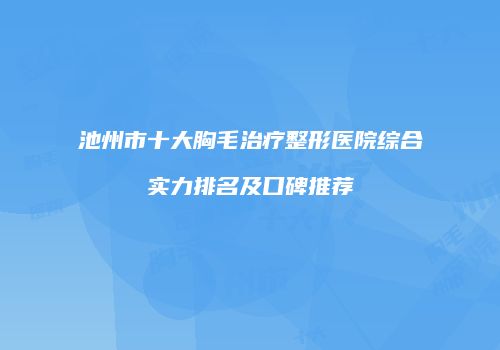 池州市十大胸毛治疗整形医院综合实力排名及口碑推荐