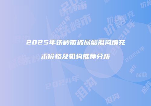 2025年铁岭市玻尿酸泪沟填充术价格及机构推荐分析