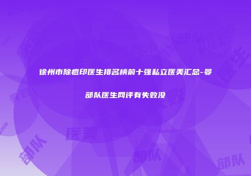 徐州市除痘印医生排名榜前十强私立医美汇总-晏部队医生网评有失败没