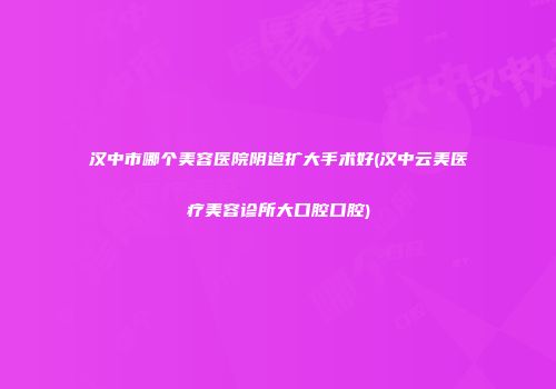 汉中市哪个美容医院阴道扩大手术好(汉中云美医疗美容诊所大口腔口腔)