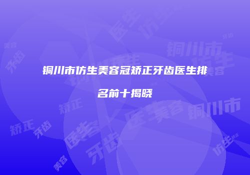 铜川市仿生美容冠矫正牙齿医生排名前十揭晓