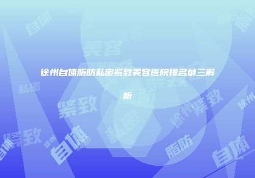 徐州自体脂肪私密紧致美容医院排名前三解析