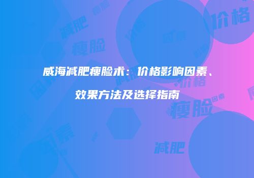 威海减肥瘦脸术：价格影响因素、效果方法及选择指南