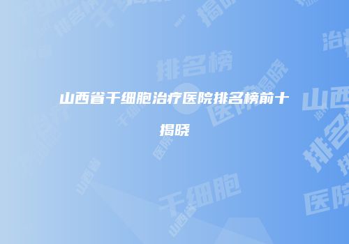 山西省干细胞治疗医院排名榜前十揭晓