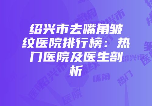 绍兴市去嘴角皱纹医院排行榜：热门医院及医生剖析