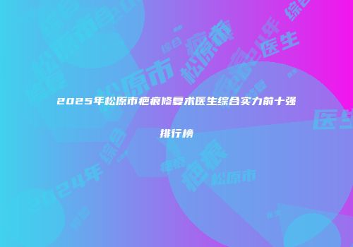 2025年松原市疤痕修复术医生综合实力前十强排行榜