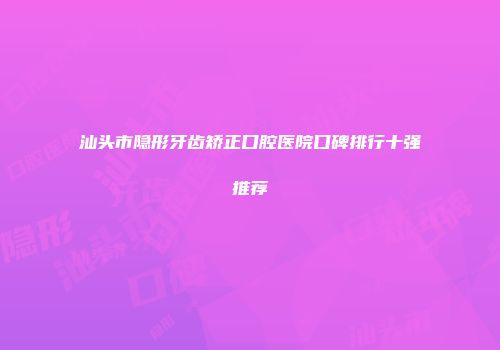 汕头市隐形牙齿矫正口腔医院口碑排行十强推荐