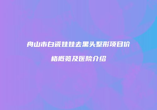 舟山市白瓷娃娃去黑头整形项目价格概览及医院介绍