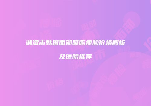湘潭市韩国面部吸脂瘦脸价格解析及医院推荐