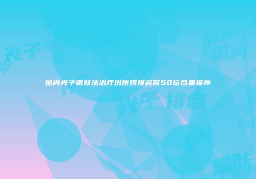 国内光子嫩肤法治疗斑医院排名前50位合集推荐