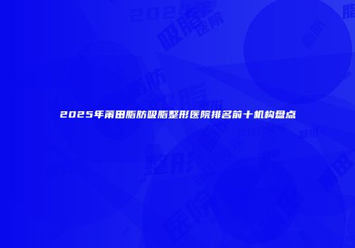 2025年莆田脂肪吸脂整形医院排名前十机构盘点