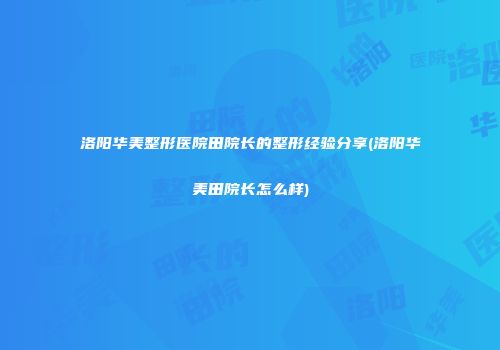 洛阳华美整形医院田院长的整形经验分享(洛阳华美田院长怎么样)