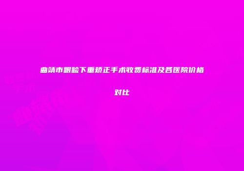 曲靖市眼睑下垂矫正手术收费标准及各医院价格对比
