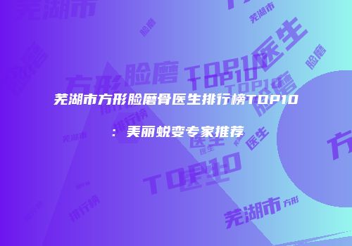 芜湖市方形脸磨骨医生排行榜TOP10：美丽蜕变专家推荐