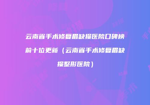 云南省手术修复眉缺损医院口碑榜前十位更新（云南省手术修复眉缺损整形医院）