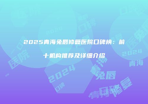 2025青海兔唇修复医院口碑榜：前十机构推荐及详细介绍