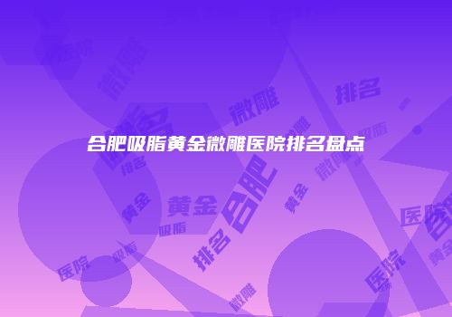 合肥吸脂黄金微雕医院排名盘点