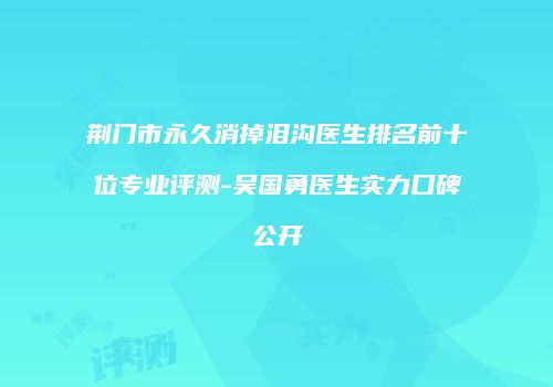 荆门市永久消掉泪沟医生排名前十位专业评测-吴国勇医生实力口碑公开