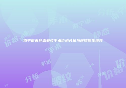 南宁市去静态皱纹手术价格分析与医院医生推荐