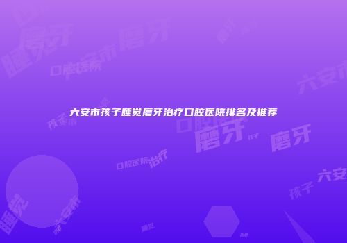 六安市孩子睡觉磨牙治疗口腔医院排名及推荐