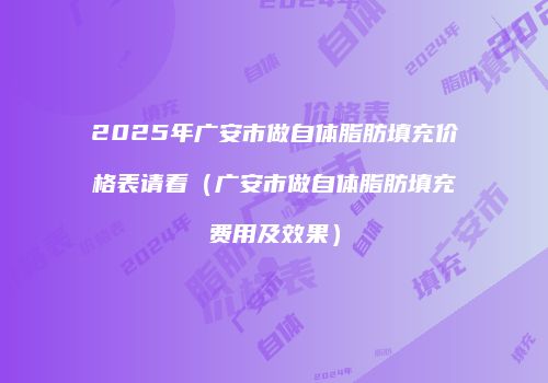 2025年广安市做自体脂肪填充价格表请看（广安市做自体脂肪填充费用及效果）