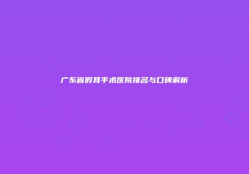 广东省假耳手术医院排名与口碑解析