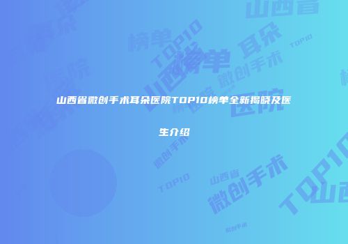 山西省微创手术耳朵医院TOP10榜单全新揭晓及医生介绍