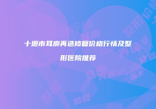 十堰市耳廓再造修复价格行情及整形医院推荐