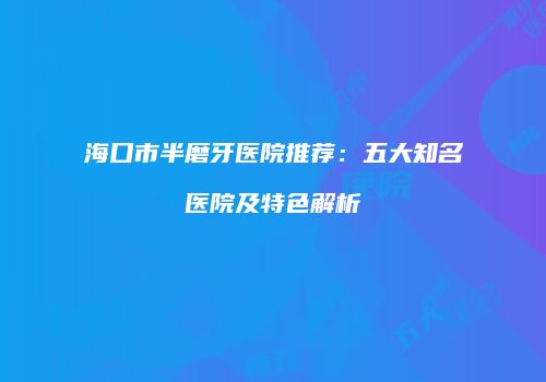 海口市半磨牙医院推荐：五大知名医院及特色解析