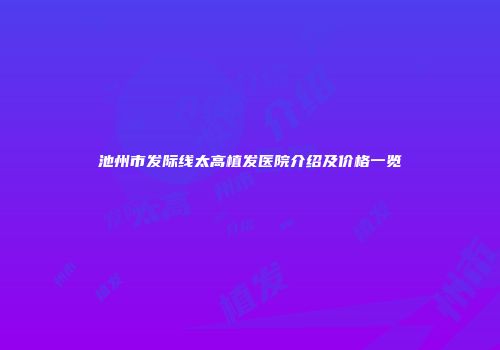 池州市发际线太高植发医院介绍及价格一览