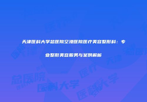 天津医科大学总医院空港医院医疗美容整形科：专业整形美容服务与案例解析