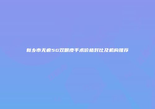 新乡市无痕5G双眼皮手术价格对比及机构推荐