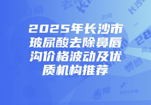 2025年长沙市玻尿酸去除鼻唇沟价格波动及优质机构推荐