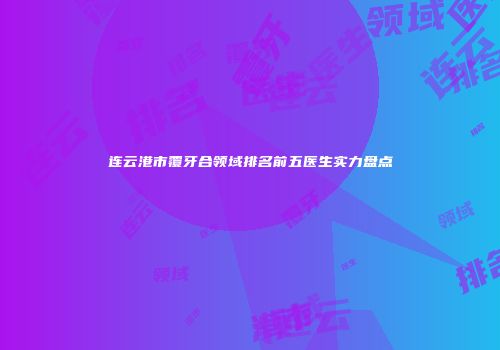 连云港市覆牙合领域排名前五医生实力盘点