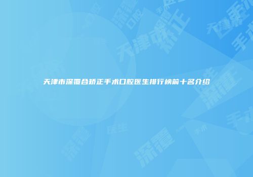 天津市深覆合矫正手术口腔医生排行榜前十名介绍