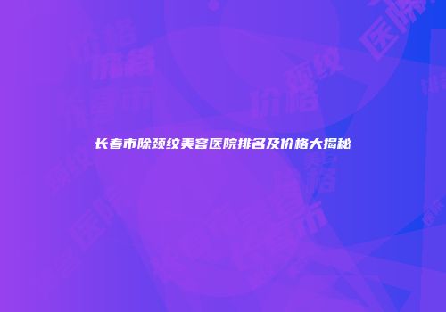 长春市除颈纹美容医院排名及价格大揭秘