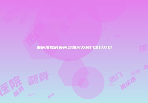 重庆市降颧骨医院排名及热门项目介绍