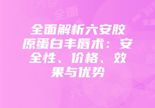 全面解析六安胶原蛋白丰唇术：安全性、价格、效果与优势