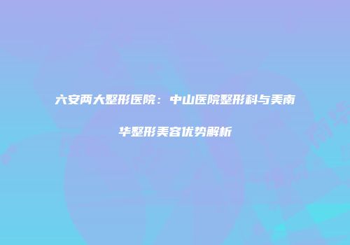 六安两大整形医院：中山医院整形科与美南华整形美容优势解析
