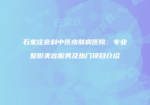 石家庄京科中医皮肤病医院：专业整形美容服务及热门项目介绍
